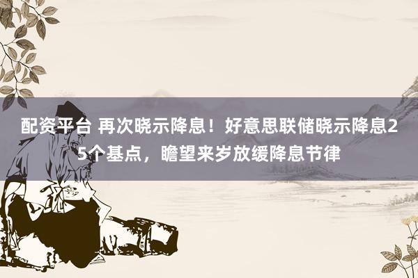 配资平台 再次晓示降息！好意思联储晓示降息25个基点，瞻望来岁放缓降息节律