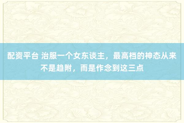 配资平台 治服一个女东谈主，最高档的神态从来不是趋附，而是作念到这三点