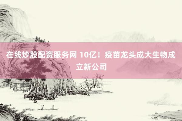 在线炒股配资服务网 10亿！疫苗龙头成大生物成立新公司