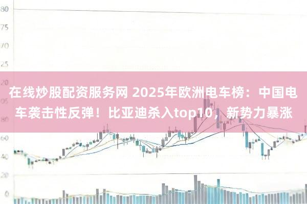 在线炒股配资服务网 2025年欧洲电车榜：中国电车袭击性反弹！比亚迪杀入top10，新势力暴涨