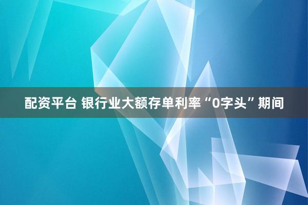 配资平台 银行业大额存单利率“0字头”期间