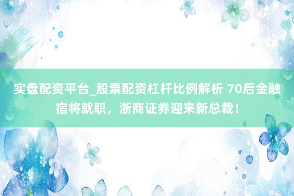 实盘配资平台_股票配资杠杆比例解析 70后金融宿将就职，浙商证券迎来新总裁！
