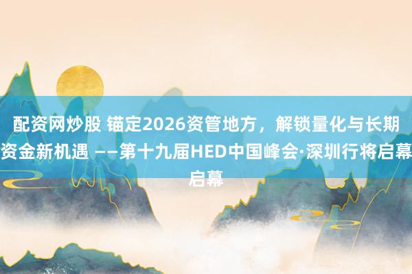 配资网炒股 锚定2026资管地方，解锁量化与长期资金新机遇 ——第十九届HED中国峰会·深圳行将启幕