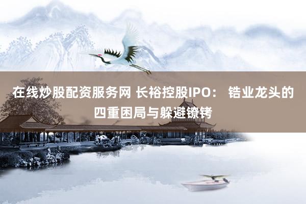 在线炒股配资服务网 长裕控股IPO： 锆业龙头的四重困局与躲避镣铐