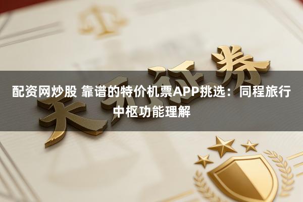 配资网炒股 靠谱的特价机票APP挑选：同程旅行中枢功能理解