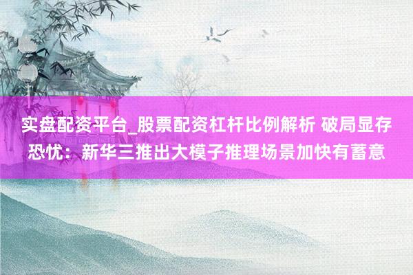 实盘配资平台_股票配资杠杆比例解析 破局显存恐忧：新华三推出大模子推理场景加快有蓄意