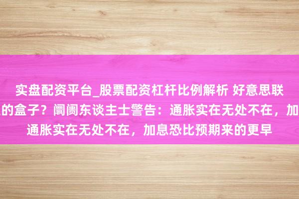 实盘配资平台_股票配资杠杆比例解析 好意思联储是否会大开潘多拉的盒子？阛阓东谈主士警告：通胀实在无处不在，加息恐比预期来的更早