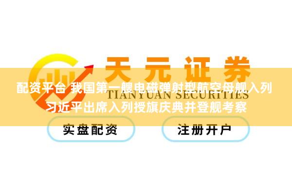 配资平台 我国第一艘电磁弹射型航空母舰入列 习近平出席入列授旗庆典并登舰考察