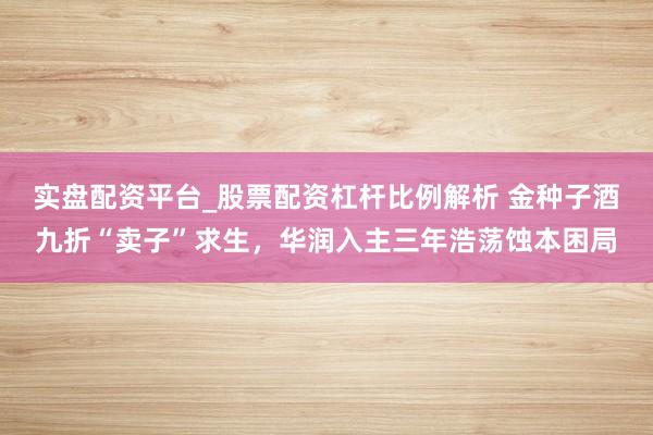 实盘配资平台_股票配资杠杆比例解析 金种子酒九折“卖子”求生，华润入主三年浩荡蚀本困局
