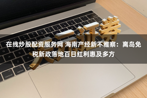 在线炒股配资服务网 海南产经新不雅察：离岛免税新政落地百日红利惠及多方