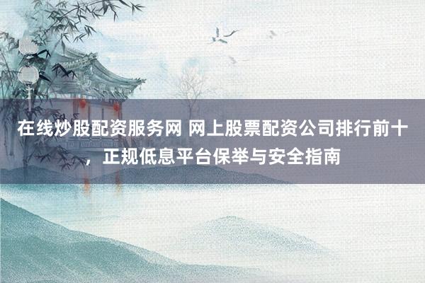 在线炒股配资服务网 网上股票配资公司排行前十，正规低息平台保举与安全指南
