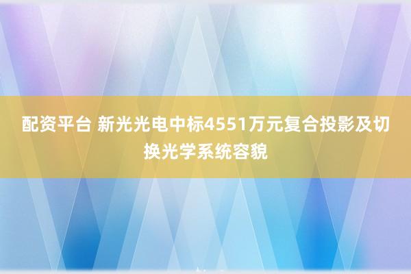 配资平台 新光光电中标4551万元复合投影及切换光学系统容貌