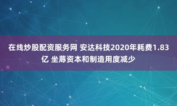 在线炒股配资服务网 安达科技2020年耗费1.83亿 坐蓐资本和制造用度减少
