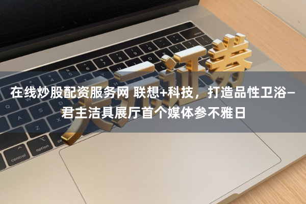 在线炒股配资服务网 联想+科技，打造品性卫浴—君主洁具展厅首个媒体参不雅日