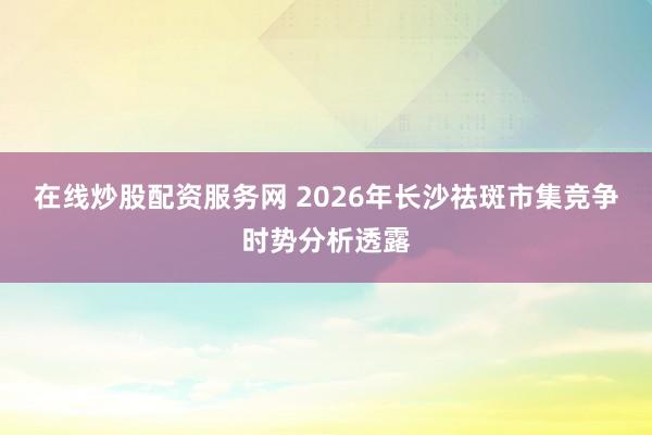在线炒股配资服务网 2026年长沙祛斑市集竞争时势分析透露