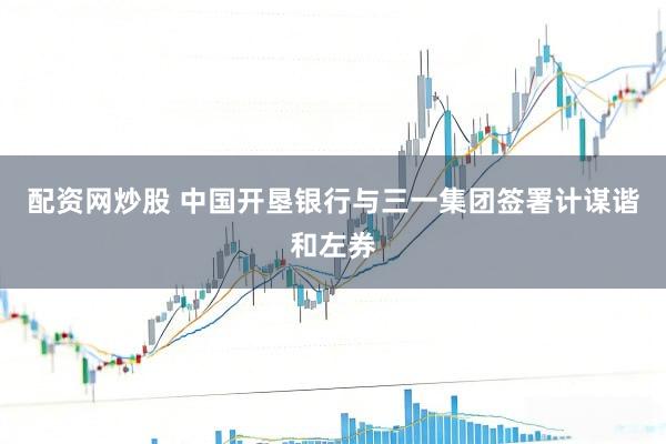 配资网炒股 中国开垦银行与三一集团签署计谋谐和左券