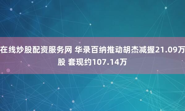 在线炒股配资服务网 华录百纳推动胡杰减握21.09万股 套现约107.14万