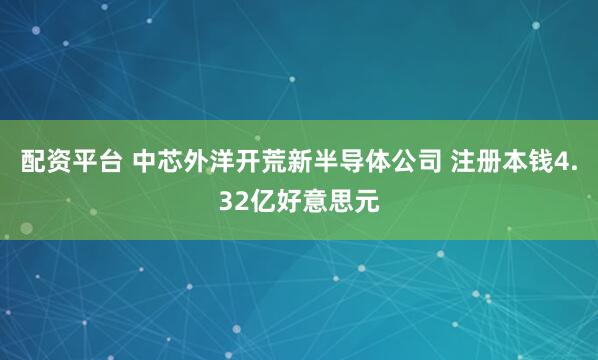 配资平台 中芯外洋开荒新半导体公司 注册本钱4.32亿好意思元